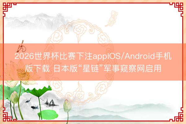 2026世界杯比赛下注appIOS/Android手机版下载 日本版“星链”军事窥察网启用