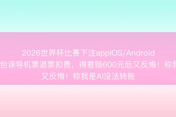 2026世界杯比赛下注appIOS/Android手机版下载 豆包误导机票退票扣费,得意赔600元后又反悔!称我是AI没法转账