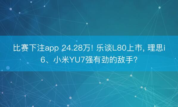 比赛下注app 24.28万! 乐谈L80上市， 理思i6、小米YU7强有劲的敌手?