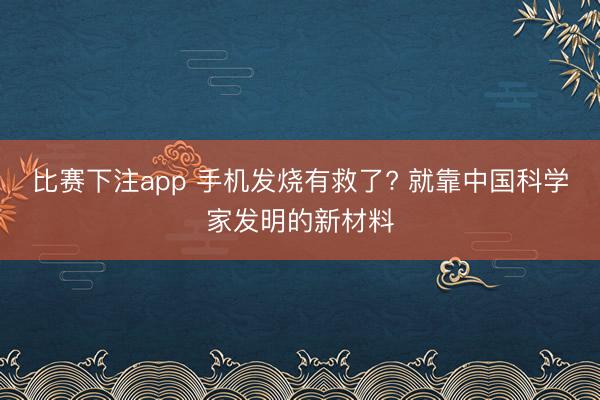 比赛下注app 手机发烧有救了? 就靠中国科学家发明的新材料