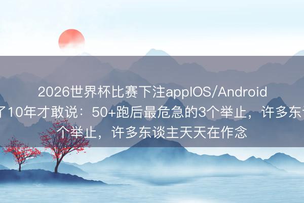 2026世界杯比赛下注appIOS/Android手机版下载 跑了10年才敢说：50+跑后最危急的3个举止，许多东谈主天天在作念