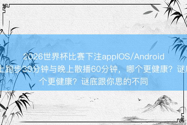2026世界杯比赛下注appIOS/Android手机版下载 早上跑步30分钟与晚上散播60分钟，哪个更健康？谜底跟你思的不同