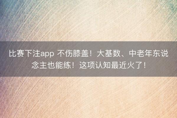 比赛下注app 不伤膝盖！大基数、中老年东说念主也能练！这项认知最近火了！