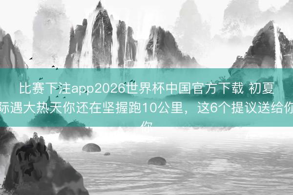 比赛下注app2026世界杯中国官方下载 初夏际遇大热天你还在坚握跑10公里，这6个提议送给你