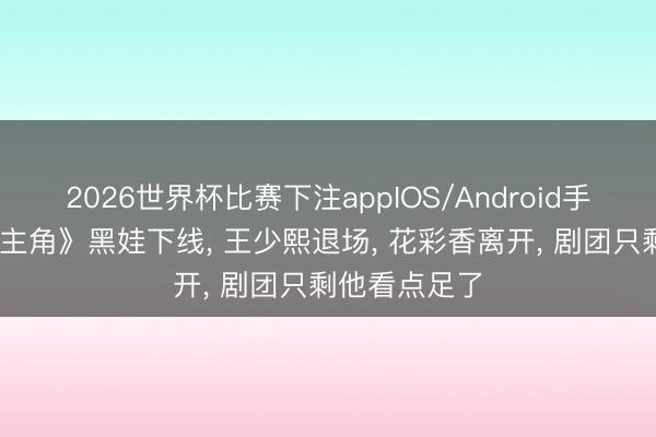 2026世界杯比赛下注appIOS/Android手机版下载 《主角》黑娃下线， 王少熙退场， 花彩香离开， 剧团只剩他看点足了