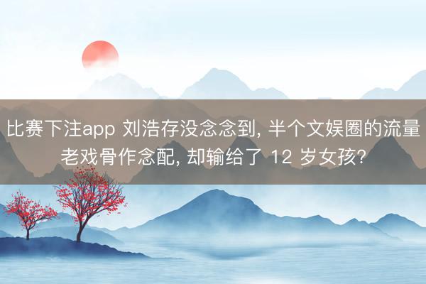 比赛下注app 刘浩存没念念到， 半个文娱圈的流量老戏骨作念配， 却输给了 12 岁女孩?