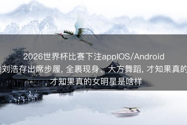 2026世界杯比赛下注appIOS/Android手机版下载 看刘浩存出席步履， 全裹现身、大方舞蹈， 才知果真的女明星是啥样