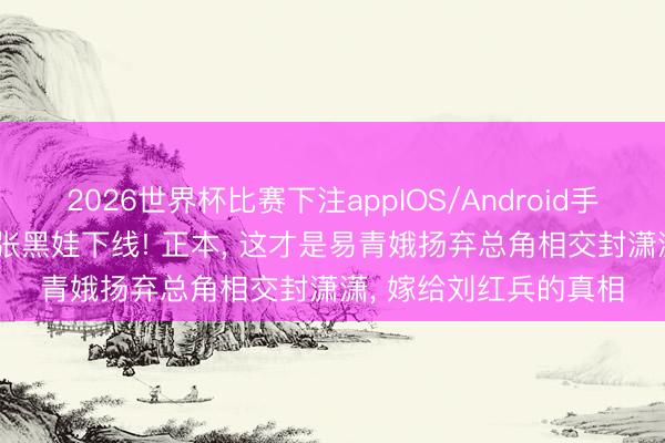 2026世界杯比赛下注appIOS/Android手机版下载 《主角》: 张黑娃下线! 正本， 这才是易青娥扬弃总角相交封潇潇， 嫁给刘红兵的真相