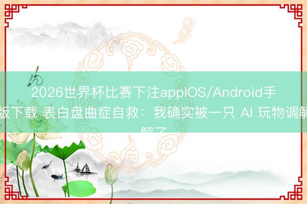 2026世界杯比赛下注appIOS/Android手机版下载 表白盘曲症自救：我确实被一只 AI 玩物调解了