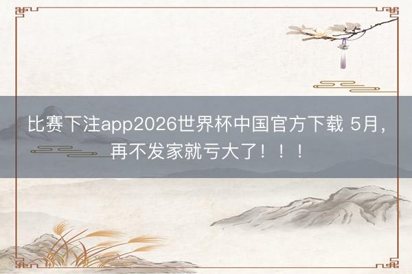 比赛下注app2026世界杯中国官方下载 5月，再不发家就亏大了！！！