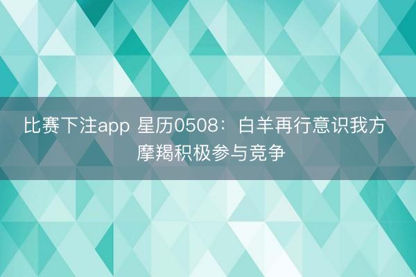 比赛下注app 星历0508：白羊再行意识我方  摩羯积极参与竞争