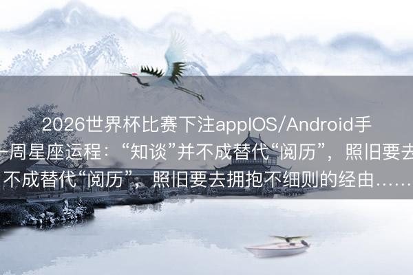 2026世界杯比赛下注appIOS/Android手机版下载 0504-0510一周星座运程：“知谈”并不成替代“阅历”，照旧要去拥抱不细则的经由……