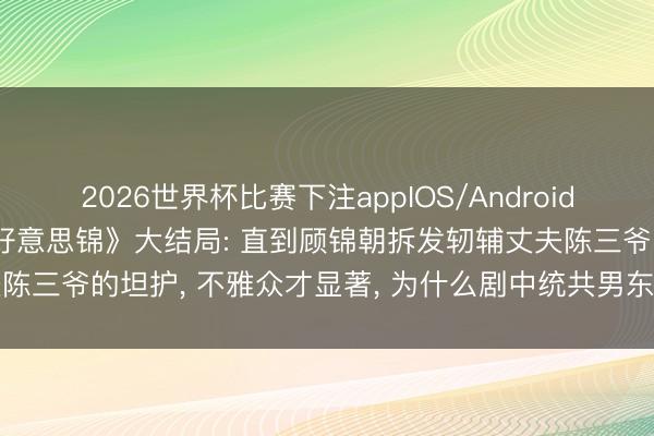 2026世界杯比赛下注appIOS/Android手机版下载 36集《良陈好意思锦》大结局: 直到顾锦朝拆发轫辅丈夫陈三爷的坦护， 不雅众才显著， 为什么剧中统共男东谈主爱她齐不违和