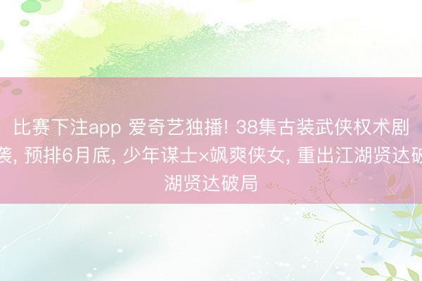 比赛下注app 爱奇艺独播! 38集古装武侠权术剧来袭， 预排6月底， 少年谋士×飒爽侠女， 重出江湖贤达破局