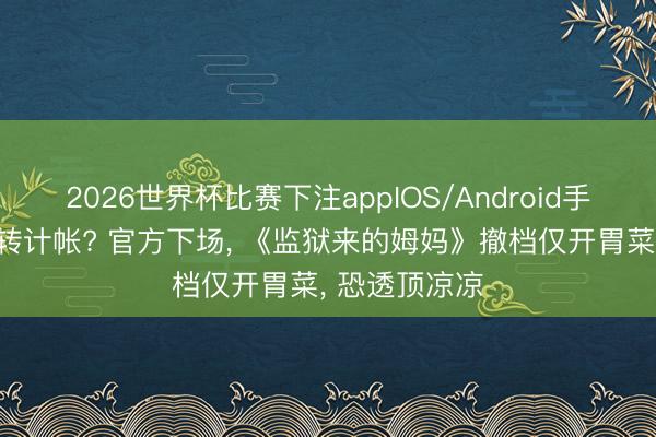2026世界杯比赛下注appIOS/Android手机版下载 运转计帐? 官方下场， 《监狱来的姆妈》撤档仅开胃菜， 恐透顶凉凉
