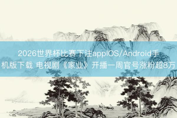 2026世界杯比赛下注appIOS/Android手机版下载 电视剧《家业》开播一周官号涨粉超8万