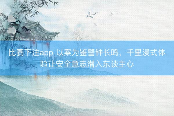 比赛下注app 以案为鉴警钟长鸣，千里浸式体验让安全意志潜入东谈主心
