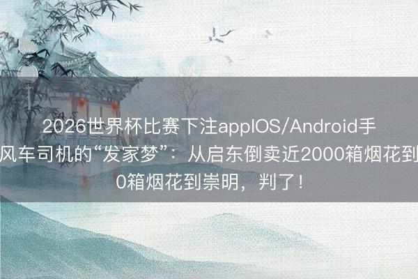 2026世界杯比赛下注appIOS/Android手机版下载 顺风车司机的“发家梦”：从启东倒卖近2000箱烟花到崇明，判了！