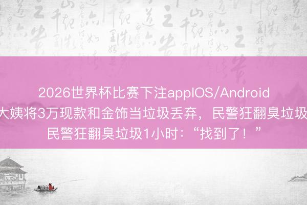 2026世界杯比赛下注appIOS/Android手机版下载 急哭！大姨将3万现款和金饰当垃圾丢弃，民警狂翻臭垃圾1小时：“找到了！”