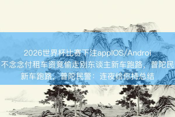 2026世界杯比赛下注appIOS/Android手机版下载 外卖员不念念付租车资竟偷走别东谈主新车跑路，普陀民警：连夜给你持总结