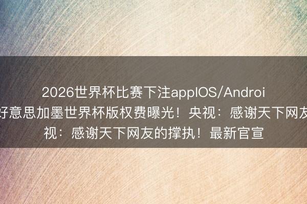 2026世界杯比赛下注appIOS/Android手机版下载 央视好意思加墨世界杯版权费曝光！央视：感谢天下网友的撑执！最新官宣