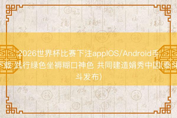 2026世界杯比赛下注appIOS/Android手机版下载 践行绿色坐褥糊口神色 共同建造娟秀中国(泰斗发布)