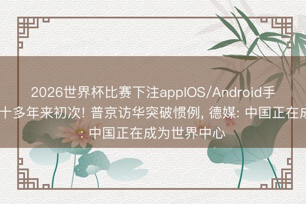 2026世界杯比赛下注appIOS/Android手机版下载 二十多年来初次! 普京访华突破惯例， 德媒: 中国正在成为世界中心