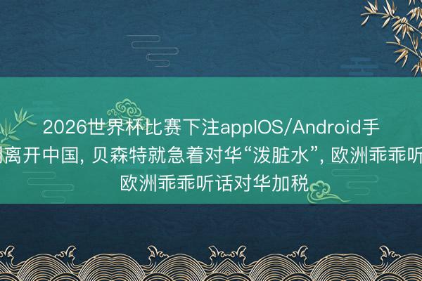 2026世界杯比赛下注appIOS/Android手机版下载 刚离开中国， 贝森特就急着对华“泼脏水”， 欧洲乖乖听话对华加税