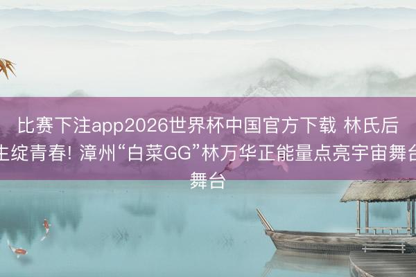 比赛下注app2026世界杯中国官方下载 林氏后生绽青春! 漳州“白菜GG”林万华正能量点亮宇宙舞台