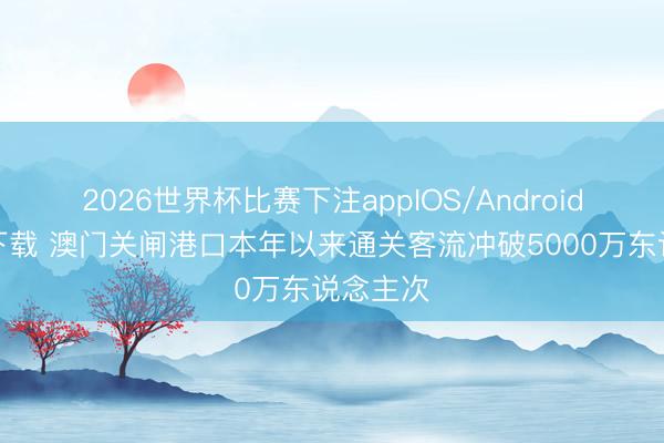 2026世界杯比赛下注appIOS/Android手机版下载 澳门关闸港口本年以来通关客流冲破5000万东说念主次