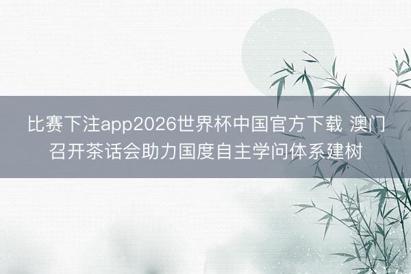 比赛下注app2026世界杯中国官方下载 澳门召开茶话会助力国度自主学问体系建树