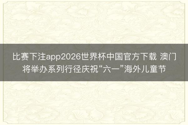 比赛下注app2026世界杯中国官方下载 澳门将举办系列行径庆祝“六一”海外儿童节