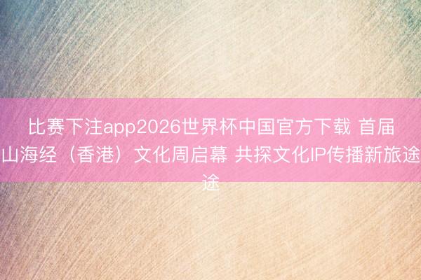 比赛下注app2026世界杯中国官方下载 首届山海经（香港）文化周启幕 共探文化IP传播新旅途