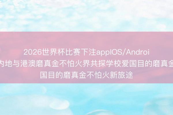 2026世界杯比赛下注appIOS/Android手机版下载 内地与港澳磨真金不怕火界共探学校爱国目的磨真金不怕火新旅途