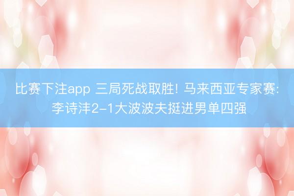 比赛下注app 三局死战取胜! 马来西亚专家赛: 李诗沣2-1大波波夫挺进男单四强