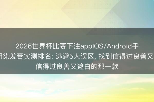 2026世界杯比赛下注appIOS/Android手机版下载 家用染发膏实测排名: 逃避5大误区， 找到信得过良善又遮白的那一款