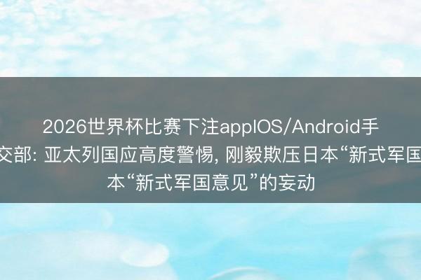 2026世界杯比赛下注appIOS/Android手机版下载 社交部: 亚太列国应高度警惕， 刚毅欺压日本“新式军国意见”的妄动