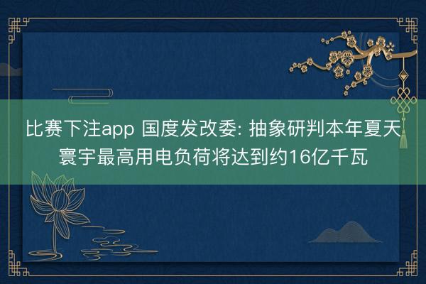比赛下注app 国度发改委: 抽象研判本年夏天寰宇最高用电负荷将达到约16亿千瓦