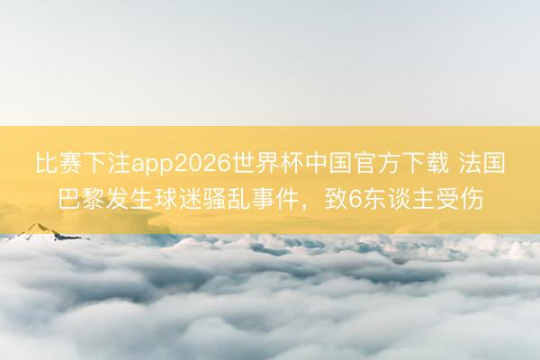 比赛下注app2026世界杯中国官方下载 法国巴黎发生球迷骚乱事件,致6东谈主受伤