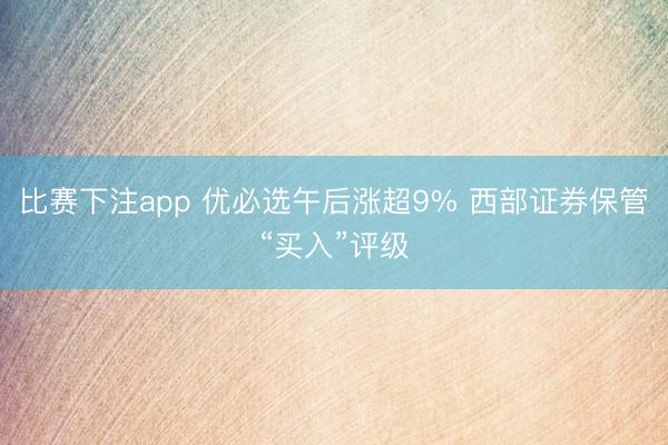 比赛下注app 优必选午后涨超9% 西部证券保管“买入”评级