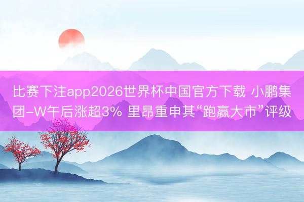 比赛下注app2026世界杯中国官方下载 小鹏集团-W午后涨超3% 里昂重申其“跑赢大市”评级