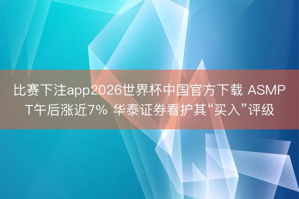 比赛下注app2026世界杯中国官方下载 ASMPT午后涨近7% 华泰证券看护其“买入”评级