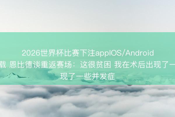 2026世界杯比赛下注appIOS/Android手机版下载 恩比德谈重返赛场：这很贫困 我在术后出现了一些并发症