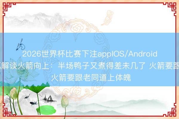 2026世界杯比赛下注appIOS/Android手机版下载 瓦解谈火箭向上：半场鸭子又煮得差未几了 火箭要跟老同道上体魄