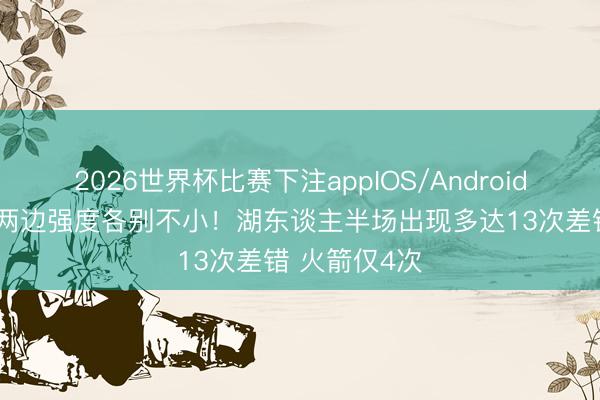 2026世界杯比赛下注appIOS/Android手机版下载 两边强度各别不小！湖东谈主半场出现多达13次差错 火箭仅4次