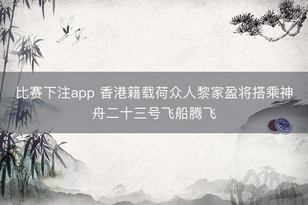 比赛下注app 香港籍载荷众人黎家盈将搭乘神舟二十三号飞船腾飞
