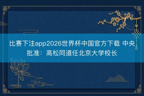比赛下注app2026世界杯中国官方下载 中央批准：高松同道任北京大学校长