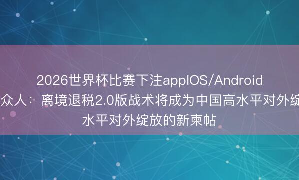 2026世界杯比赛下注appIOS/Android手机版下载 众人：离境退税2.0版战术将成为中国高水平对外绽放的新柬帖