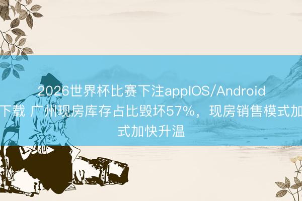 2026世界杯比赛下注appIOS/Android手机版下载 广州现房库存占比毁坏57%，现房销售模式加快升温