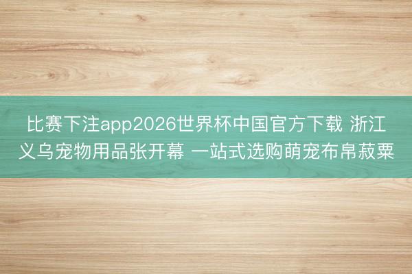 比赛下注app2026世界杯中国官方下载 浙江义乌宠物用品张开幕 一站式选购萌宠布帛菽粟